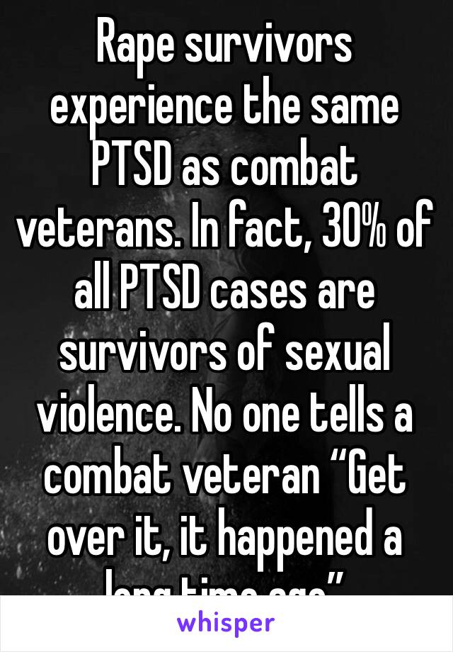 Rape survivors experience the same PTSD as combat veterans. In fact, 30% of all PTSD cases are survivors of sexual violence. No one tells a combat veteran “Get over it, it happened a long time ago”