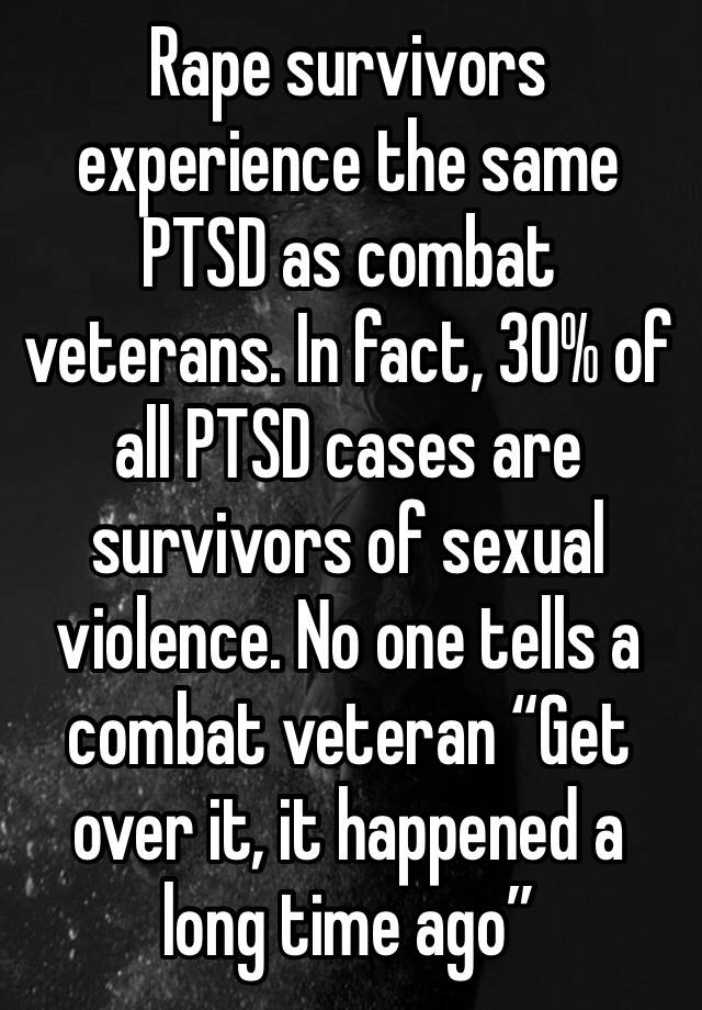 Rape survivors experience the same PTSD as combat veterans. In fact, 30% of all PTSD cases are survivors of sexual violence. No one tells a combat veteran “Get over it, it happened a long time ago”