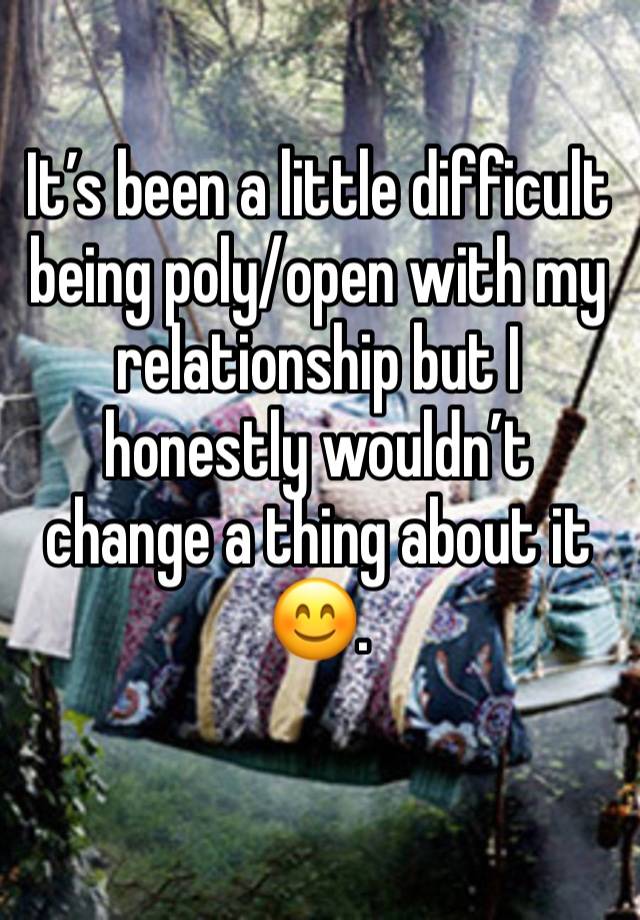 It’s been a little difficult being poly/open with my relationship but I honestly wouldn’t change a thing about it 😊.