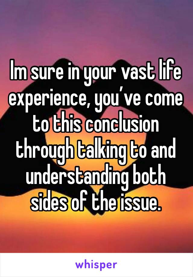 Im sure in your vast life experience, you’ve come to this conclusion through talking to and understanding both sides of the issue. 