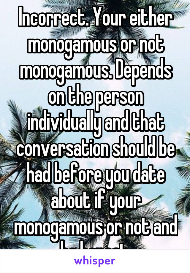 Incorrect. Your either monogamous or not monogamous. Depends on the person individually and that conversation should be had before you date about if your monogamous or not and be honest 