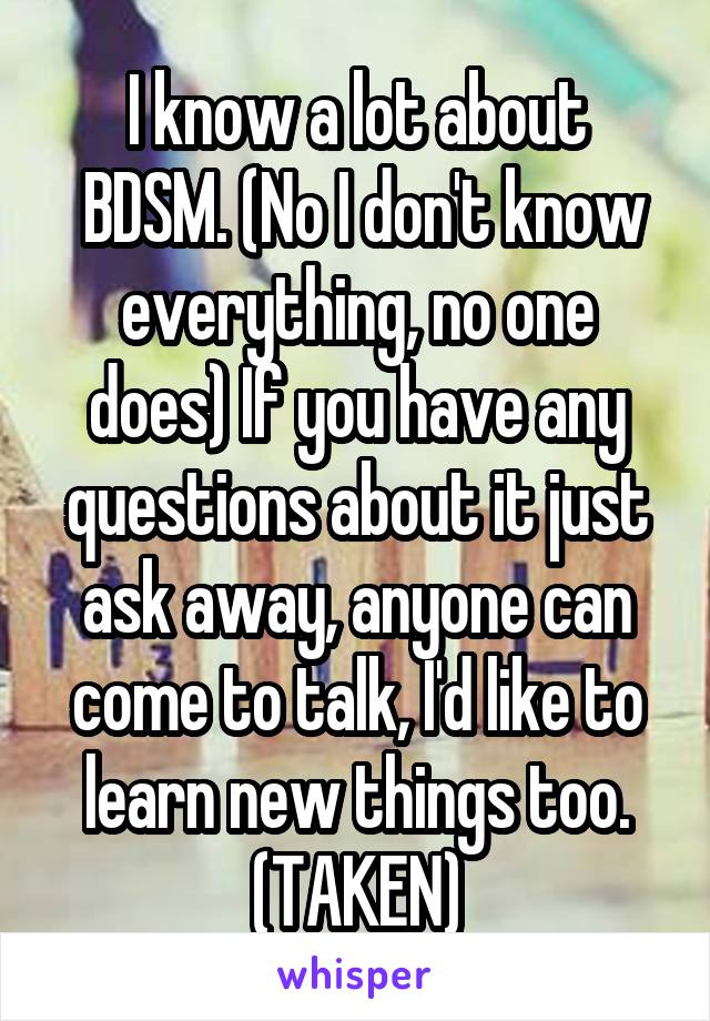 I know a lot about
 BDSM. (No I don't know everything, no one does) If you have any questions about it just ask away, anyone can come to talk, I'd like to learn new things too.
(TAKEN)