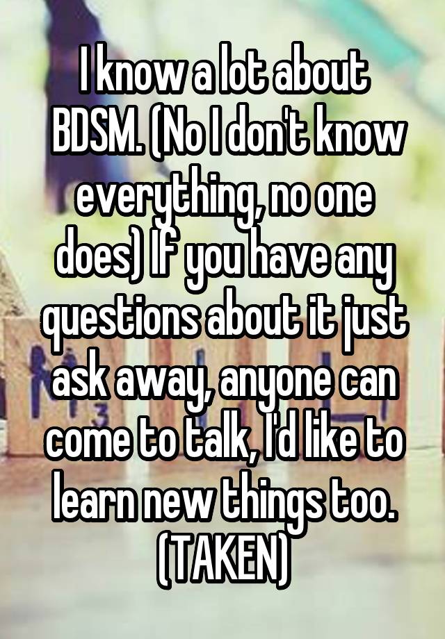 I know a lot about
 BDSM. (No I don't know everything, no one does) If you have any questions about it just ask away, anyone can come to talk, I'd like to learn new things too.
(TAKEN)