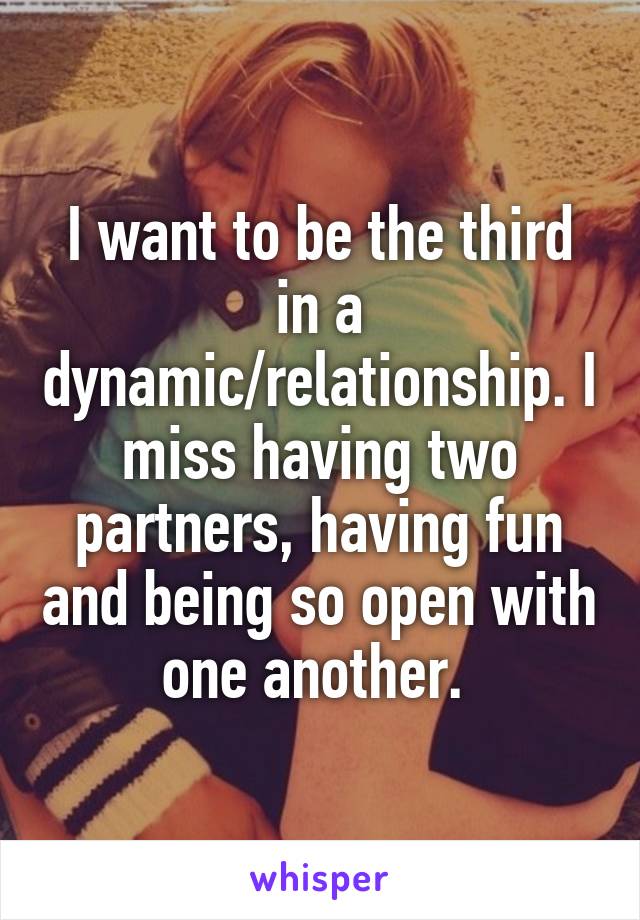 I want to be the third in a dynamic/relationship. I miss having two partners, having fun and being so open with one another. 