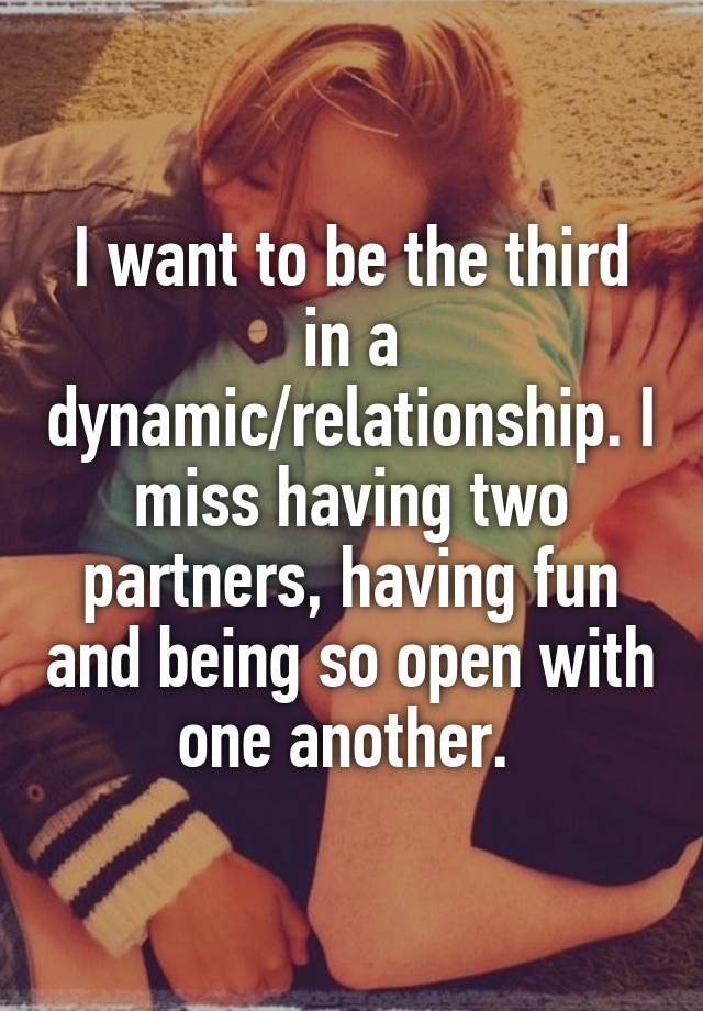 I want to be the third in a dynamic/relationship. I miss having two partners, having fun and being so open with one another. 