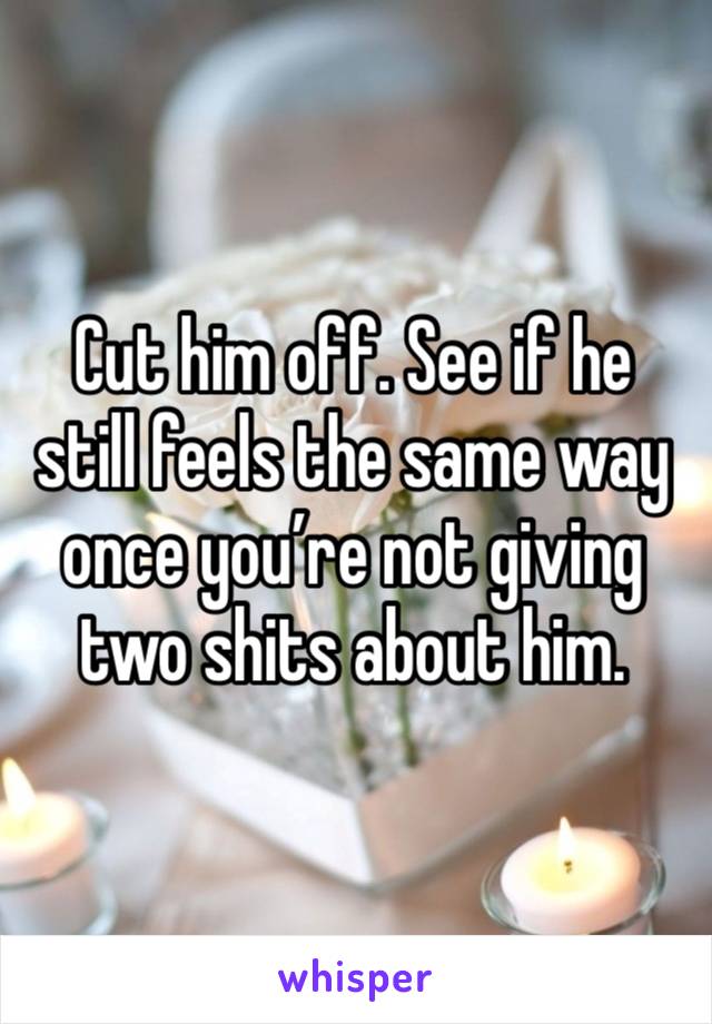 Cut him off. See if he still feels the same way once you’re not giving two shits about him. 