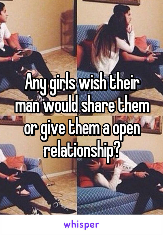 Any girls wish their man would share them or give them a open relationship?