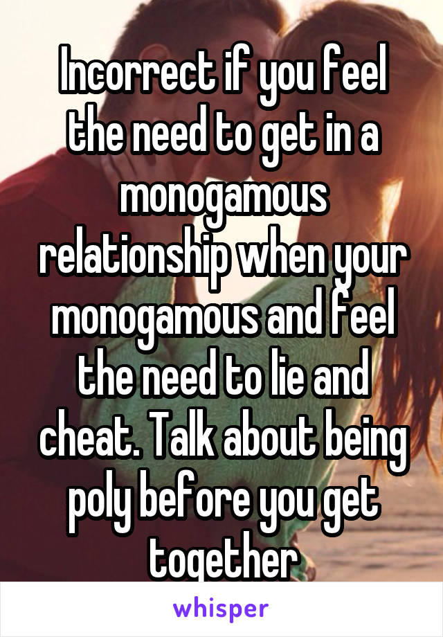 Incorrect if you feel the need to get in a monogamous relationship when your monogamous and feel the need to lie and cheat. Talk about being poly before you get together