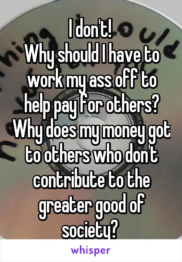 I don't! 
Why should I have to work my ass off to help pay for others? Why does my money got to others who don't contribute to the greater good of society? 