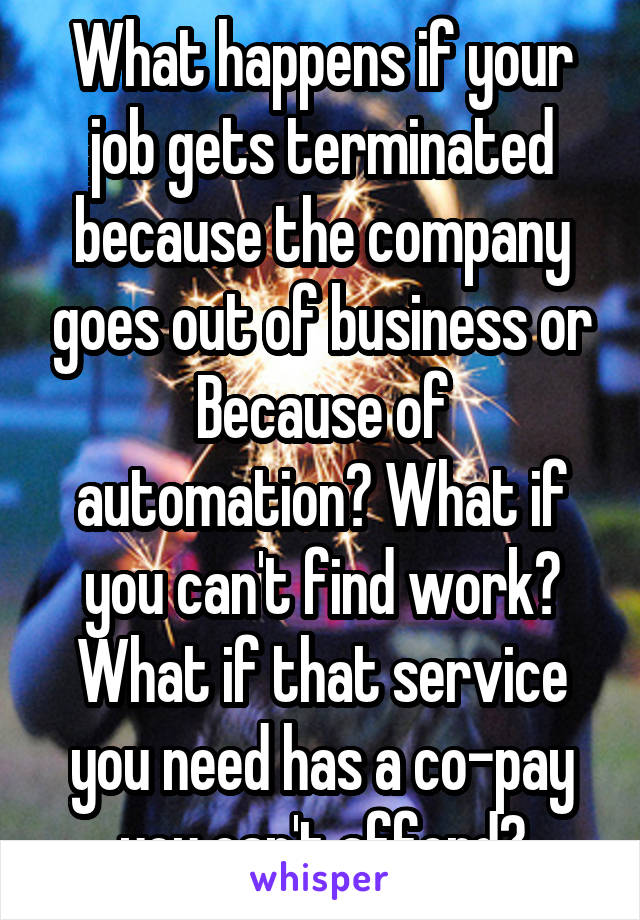 What happens if your job gets terminated because the company goes out of business or Because of automation? What if you can't find work? What if that service you need has a co-pay you can't afford?