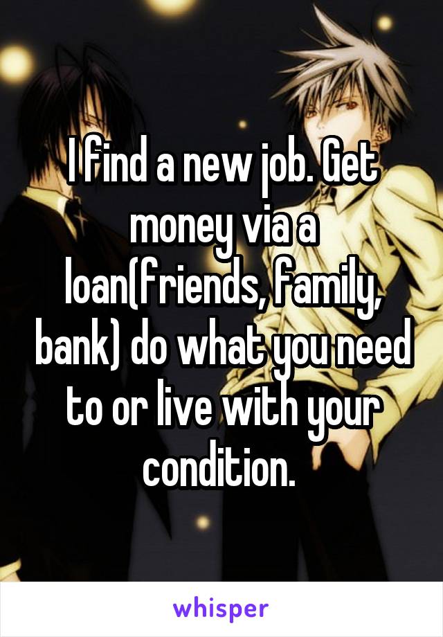 I find a new job. Get money via a loan(friends, family, bank) do what you need to or live with your condition. 