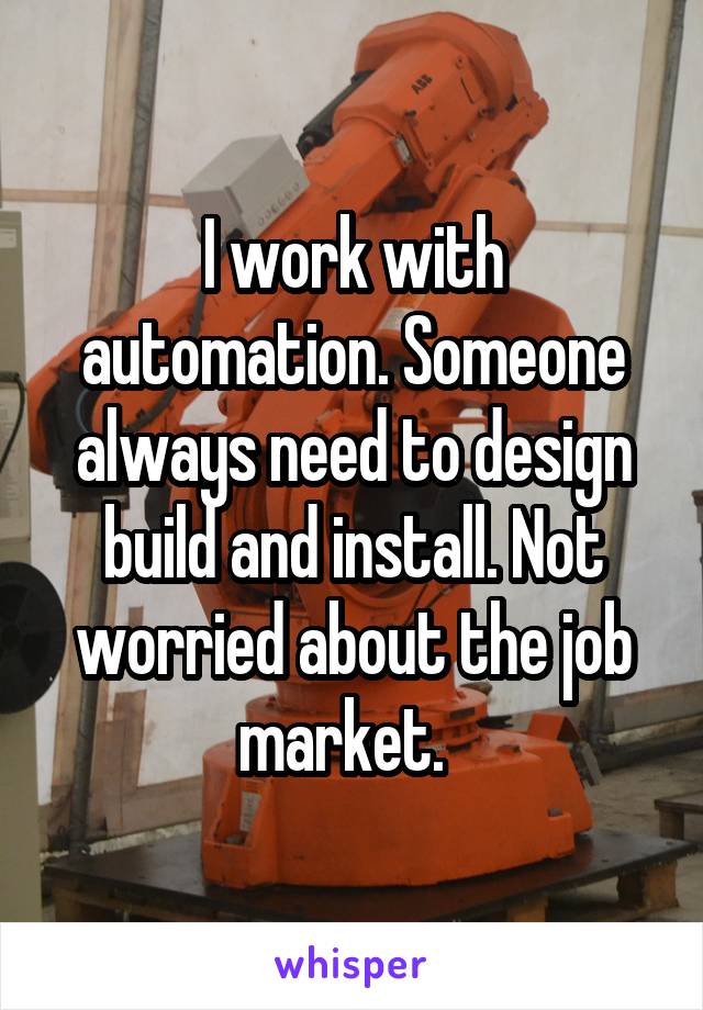 I work with automation. Someone always need to design build and install. Not worried about the job market.  