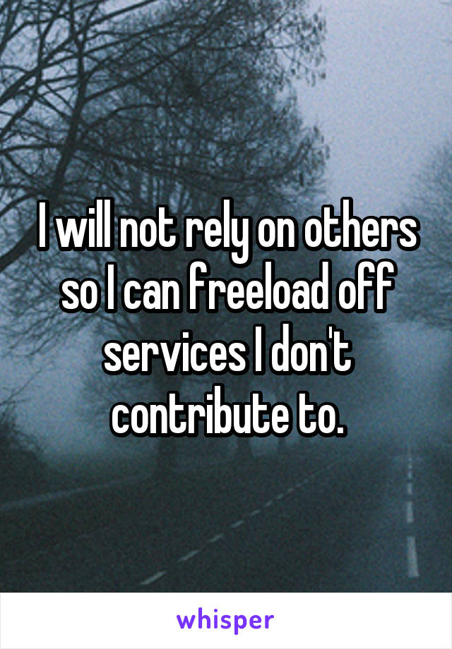 I will not rely on others so I can freeload off services I don't contribute to.