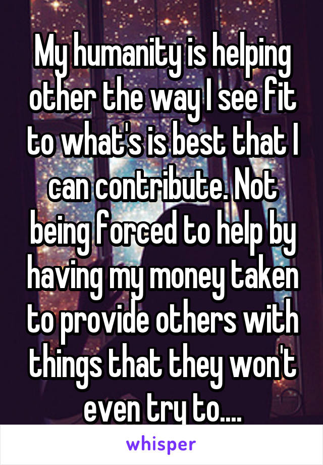 My humanity is helping other the way I see fit to what's is best that I can contribute. Not being forced to help by having my money taken to provide others with things that they won't even try to....