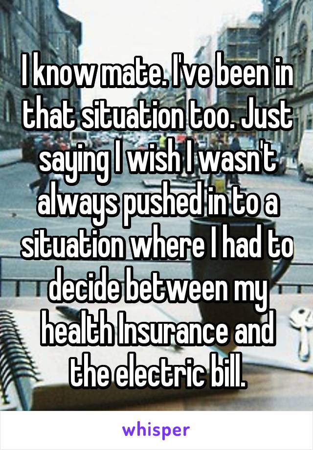 I know mate. I've been in that situation too. Just saying I wish I wasn't always pushed in to a situation where I had to decide between my health Insurance and the electric bill.