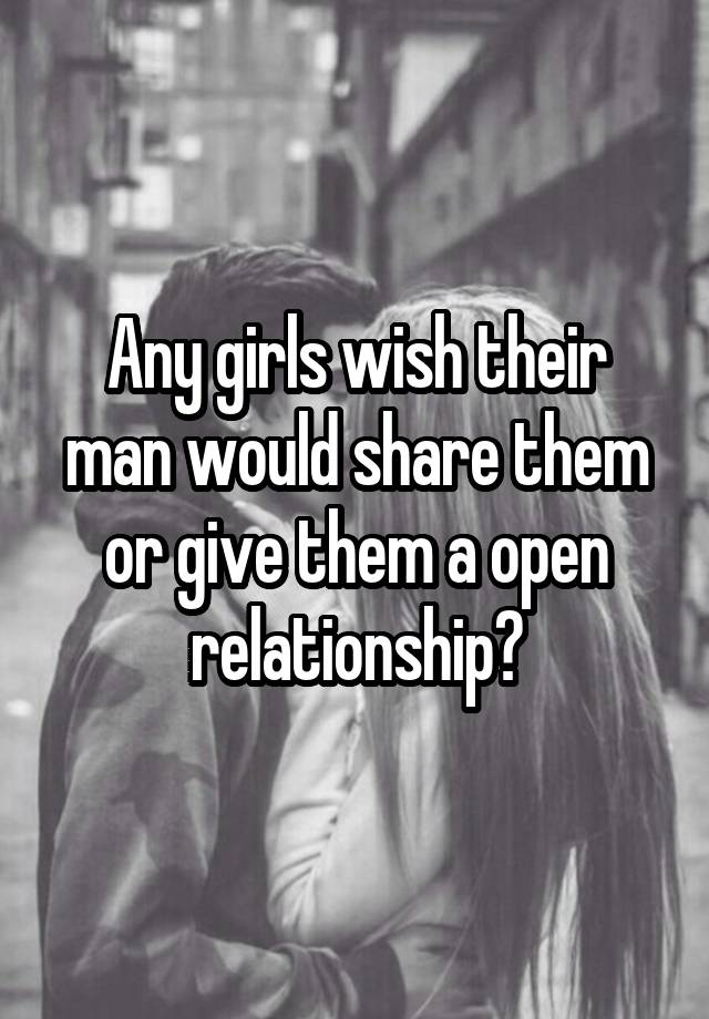 Any girls wish their man would share them or give them a open relationship?