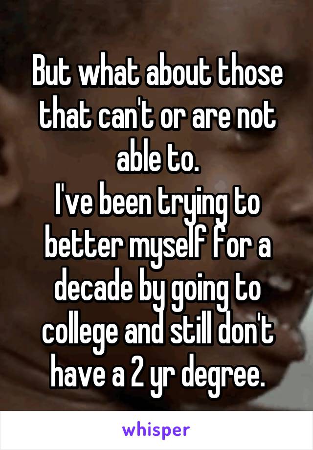 But what about those that can't or are not able to.
I've been trying to better myself for a decade by going to college and still don't have a 2 yr degree.