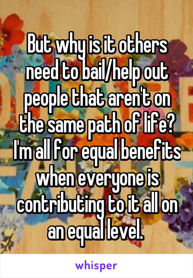 But why is it others need to bail/help out people that aren't on the same path of life? I'm all for equal benefits when everyone is contributing to it all on an equal level. 