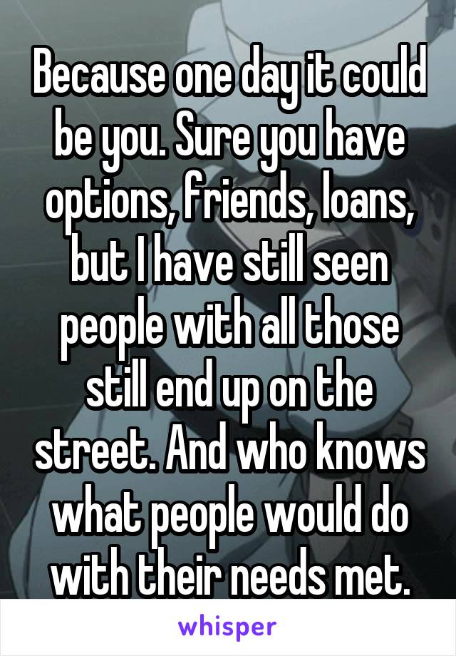 Because one day it could be you. Sure you have options, friends, loans, but I have still seen people with all those still end up on the street. And who knows what people would do with their needs met.