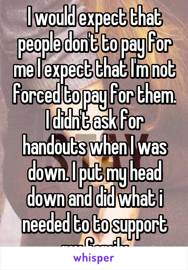 I would expect that people don't to pay for me I expect that I'm not forced to pay for them. I didn't ask for handouts when I was down. I put my head down and did what i needed to to support my family