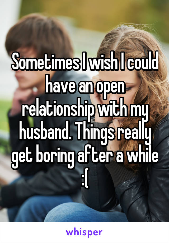 Sometimes I wish I could have an open relationship with my husband. Things really get boring after a while :(