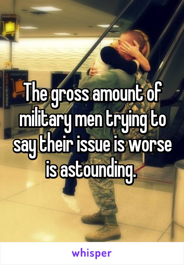 The gross amount of military men trying to say their issue is worse is astounding. 