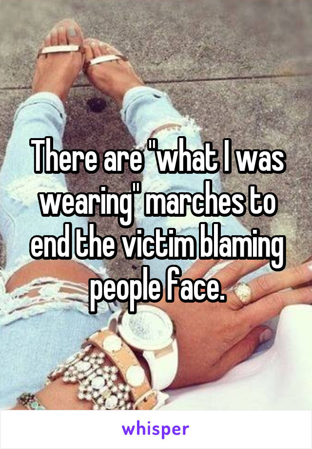 There are "what I was wearing" marches to end the victim blaming people face.