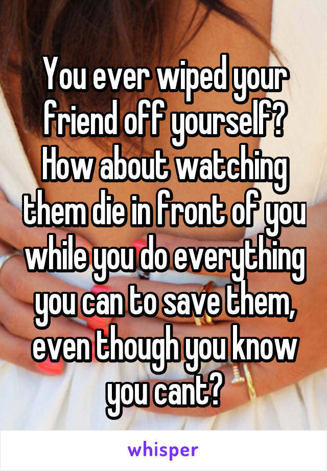 You ever wiped your friend off yourself? How about watching them die in front of you while you do everything you can to save them, even though you know you cant?