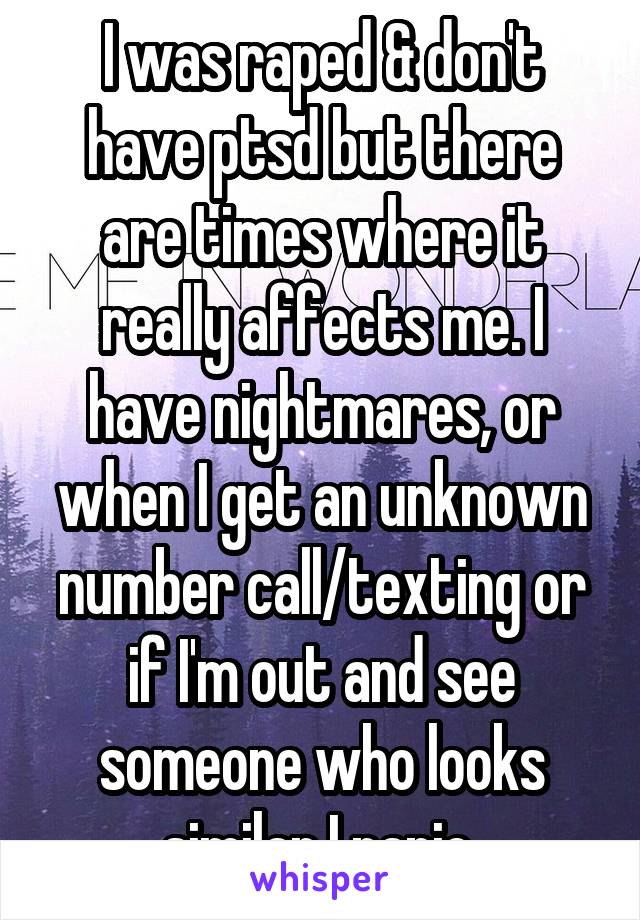 I was raped & don't have ptsd but there are times where it really affects me. I have nightmares, or when I get an unknown number call/texting or if I'm out and see someone who looks similar I panic 