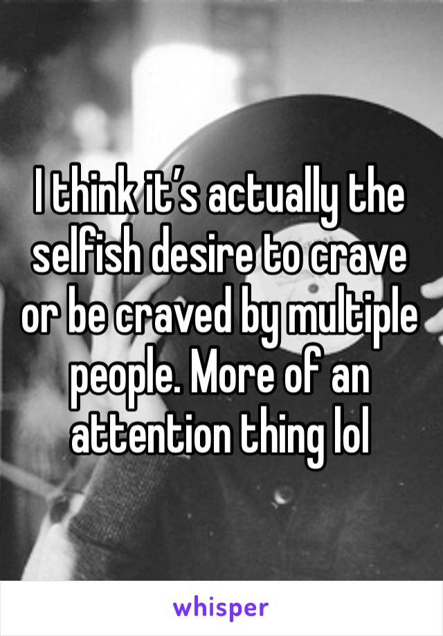 I think it’s actually the selfish desire to crave or be craved by multiple people. More of an attention thing lol 