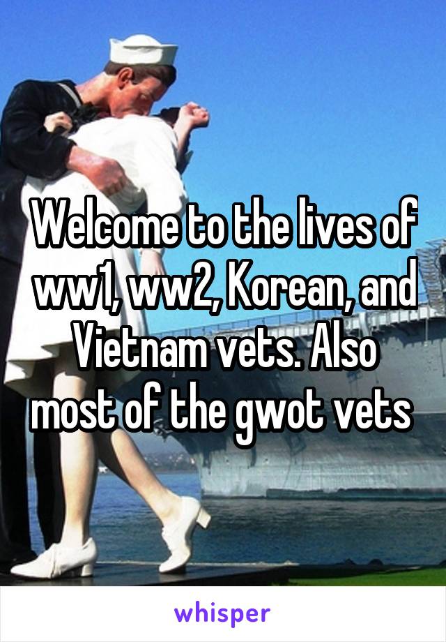 Welcome to the lives of ww1, ww2, Korean, and Vietnam vets. Also most of the gwot vets 