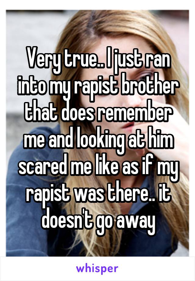  Very true.. I just ran into my rapist brother that does remember me and looking at him scared me like as if my rapist was there.. it doesn't go away