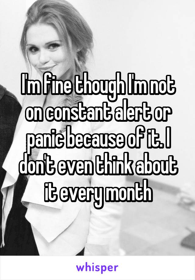 I'm fine though I'm not on constant alert or panic because of it. I don't even think about it every month