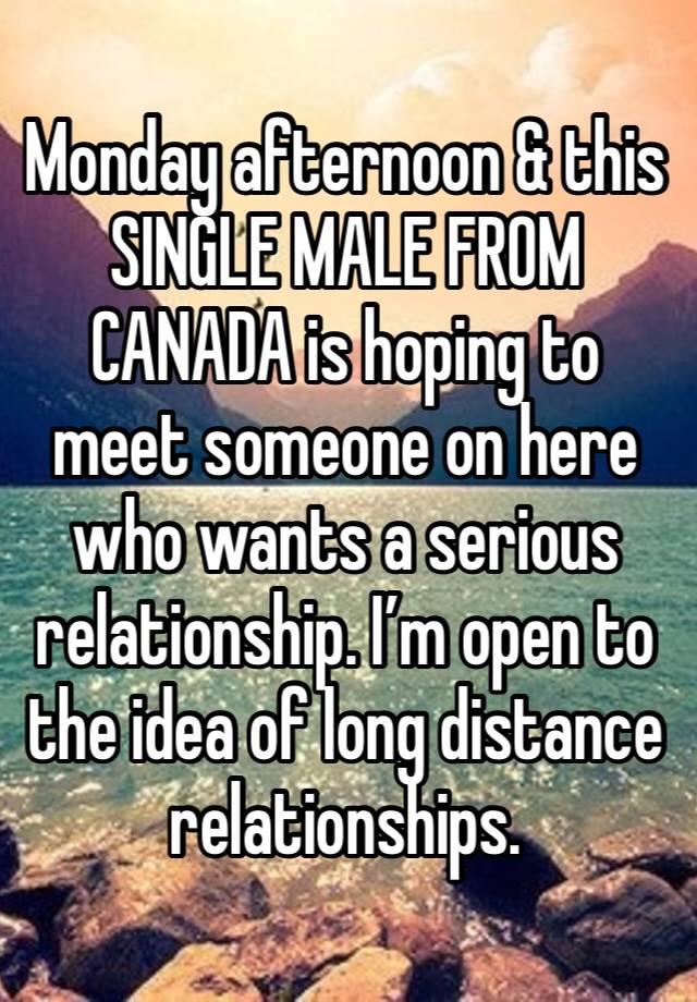 Monday afternoon & this SINGLE MALE FROM CANADA is hoping to meet someone on here who wants a serious relationship. I’m open to the idea of long distance relationships. 