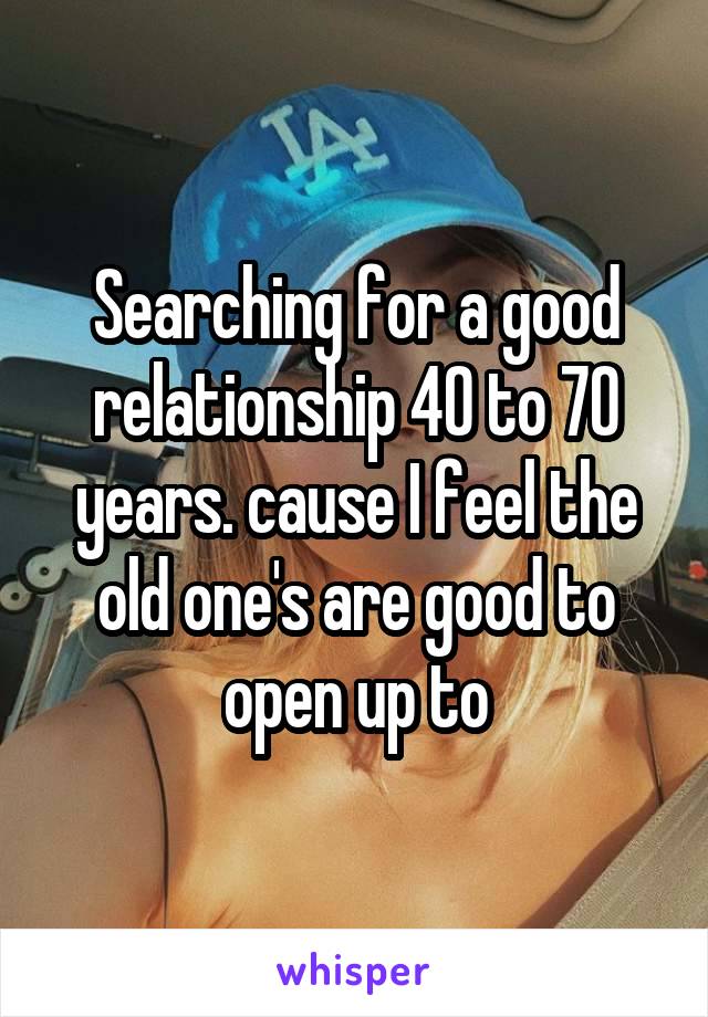 Searching for a good relationship 40 to 70 years. cause I feel the old one's are good to open up to