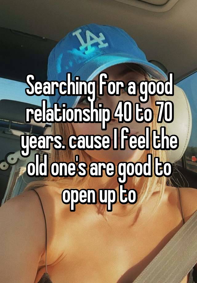 Searching for a good relationship 40 to 70 years. cause I feel the old one's are good to open up to