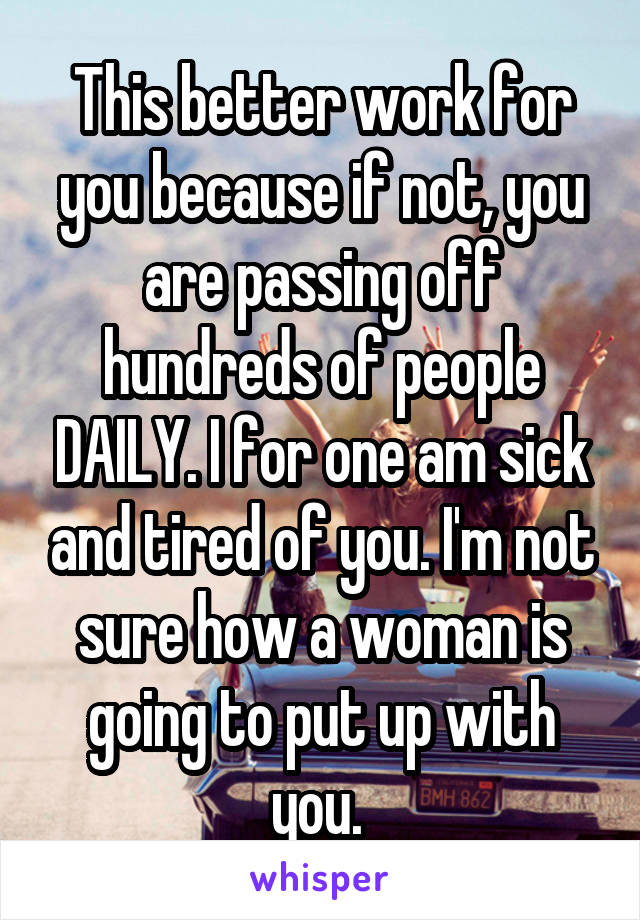 This better work for you because if not, you are passing off hundreds of people DAILY. I for one am sick and tired of you. I'm not sure how a woman is going to put up with you. 