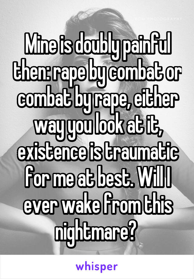 Mine is doubly painful then: rape by combat or combat by rape, either way you look at it, existence is traumatic for me at best. Will I ever wake from this nightmare? 