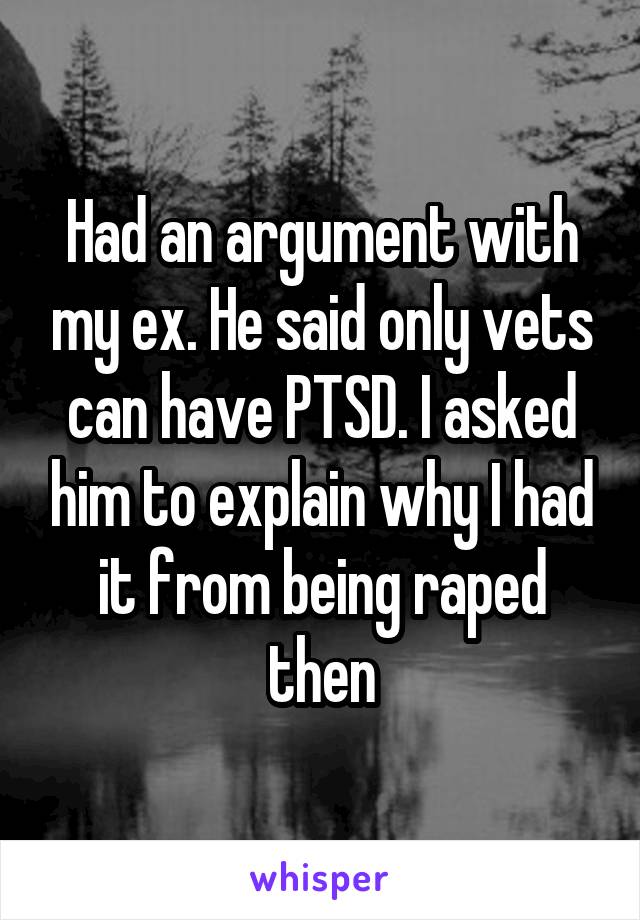 Had an argument with my ex. He said only vets can have PTSD. I asked him to explain why I had it from being raped then