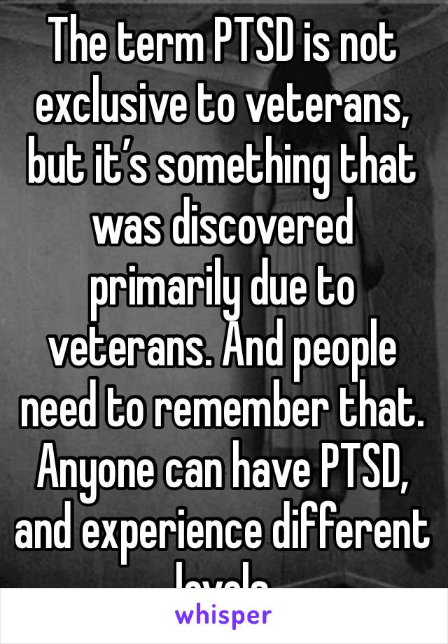 The term PTSD is not exclusive to veterans, but it’s something that was discovered primarily due to veterans. And people need to remember that. Anyone can have PTSD, and experience different levels