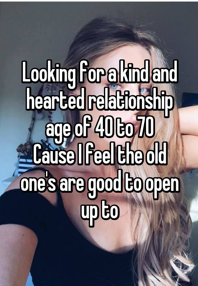 Looking for a kind and hearted relationship age of 40 to 70
Cause I feel the old one's are good to open up to