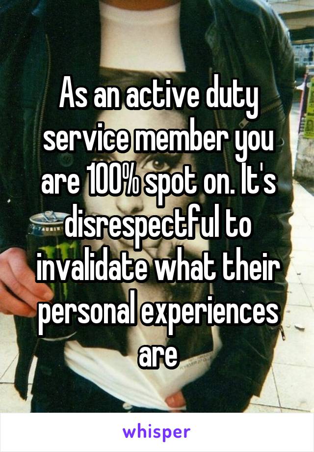 As an active duty service member you are 100% spot on. It's disrespectful to invalidate what their personal experiences are