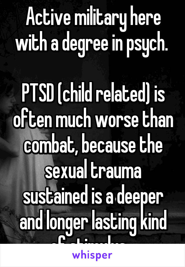 Active military here with a degree in psych. 

PTSD (child related) is often much worse than combat, because the sexual trauma sustained is a deeper and longer lasting kind of stimulus.  