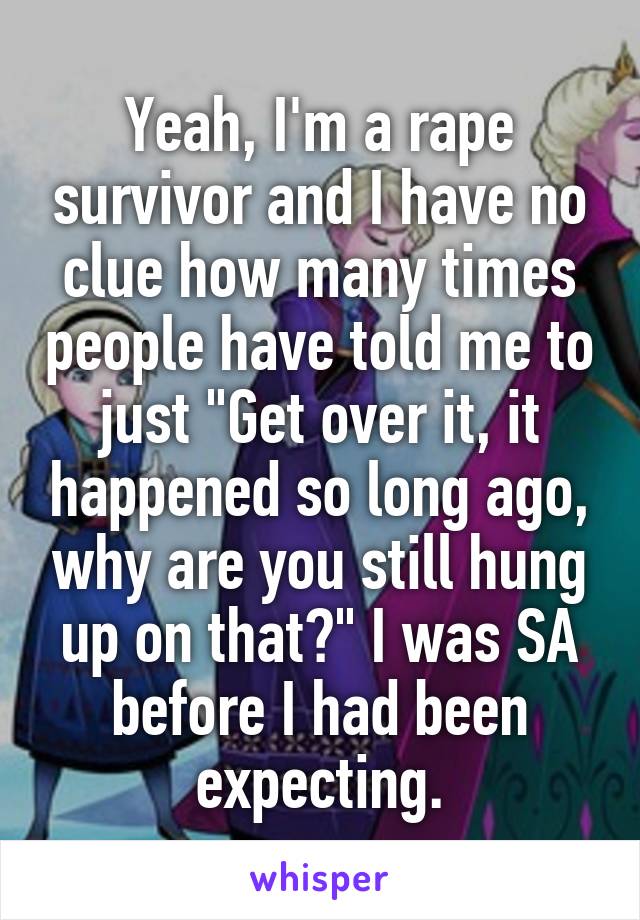 Yeah, I'm a rape survivor and I have no clue how many times people have told me to just "Get over it, it happened so long ago, why are you still hung up on that?" I was SA before I had been expecting.