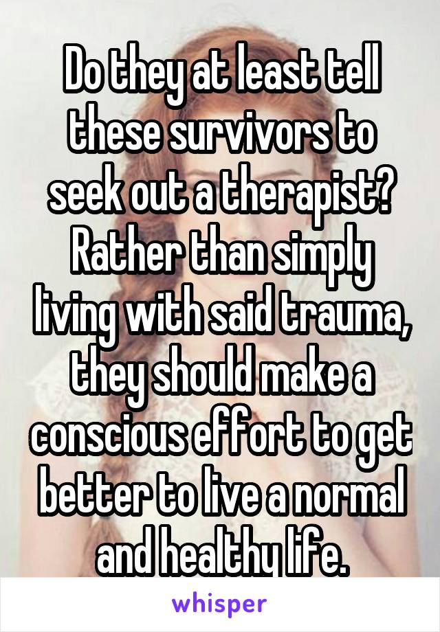 Do they at least tell these survivors to seek out a therapist? Rather than simply living with said trauma, they should make a conscious effort to get better to live a normal and healthy life.