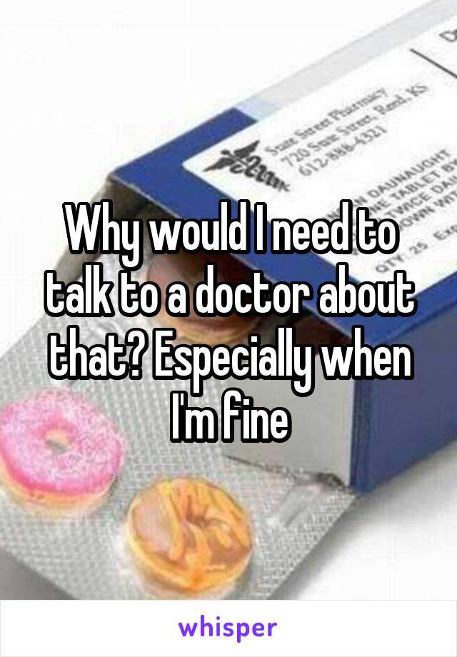 Why would I need to talk to a doctor about that? Especially when I'm fine