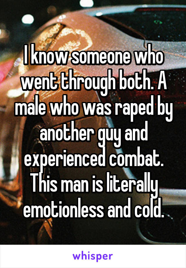 I know someone who went through both. A male who was raped by another guy and experienced combat. This man is literally emotionless and cold.