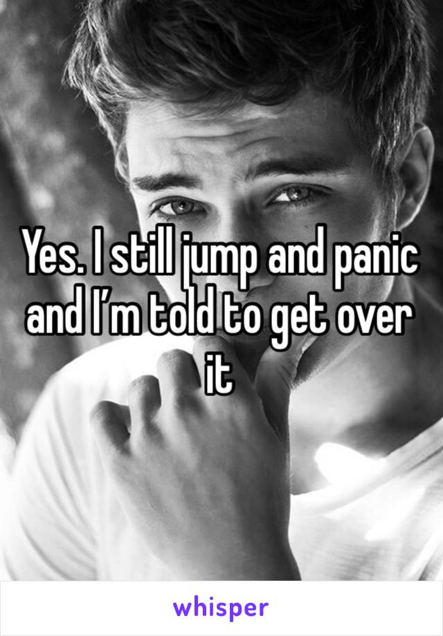 Yes. I still jump and panic and I’m told to get over it 