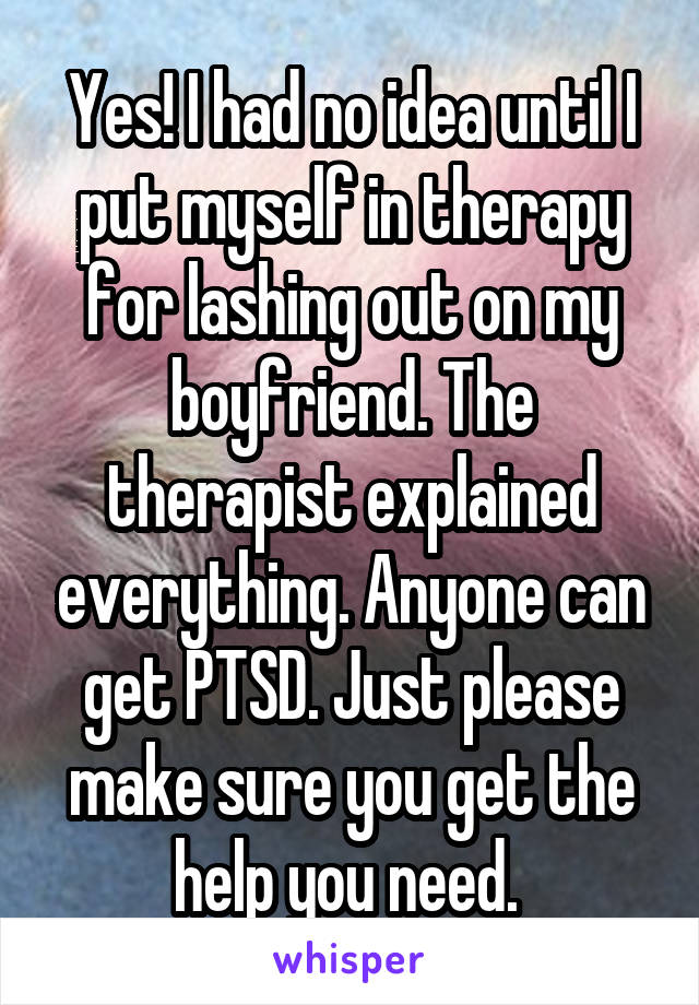 Yes! I had no idea until I put myself in therapy for lashing out on my boyfriend. The therapist explained everything. Anyone can get PTSD. Just please make sure you get the help you need. 