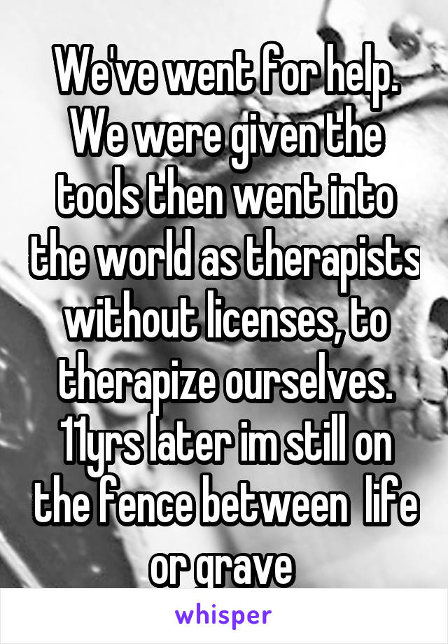 We've went for help. We were given the tools then went into the world as therapists without licenses, to therapize ourselves. 11yrs later im still on the fence between  life or grave 